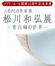 ラブリーホール開館２０周年記念事業 ふるさとの作家展　松川和弘展 ～青白磁の世界～